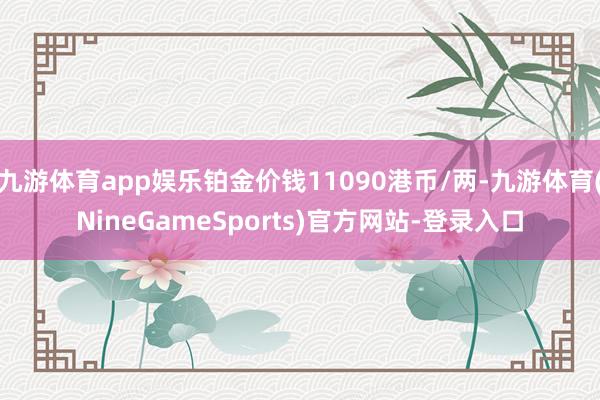 九游体育app娱乐铂金价钱11090港币/两-九游体育(NineGameSports)官方网站-登录入口