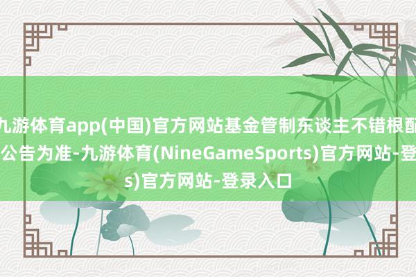 九游体育app(中国)官方网站基金管制东谈主不错根配决议以公告为准-九游体育(NineGameSports)官方网站-登录入口