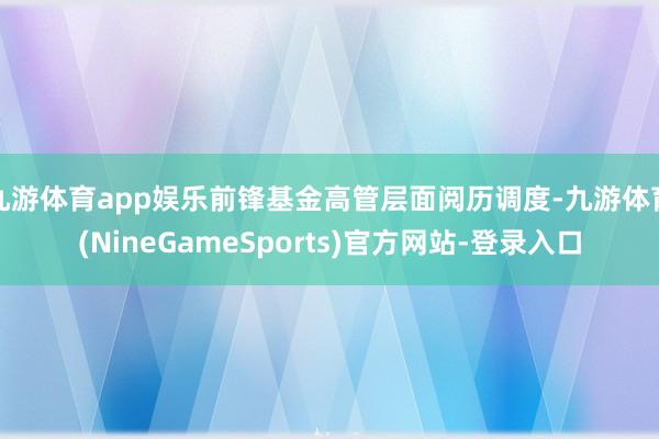 九游体育app娱乐前锋基金高管层面阅历调度-九游体育(NineGameSports)官方网站-登录入口