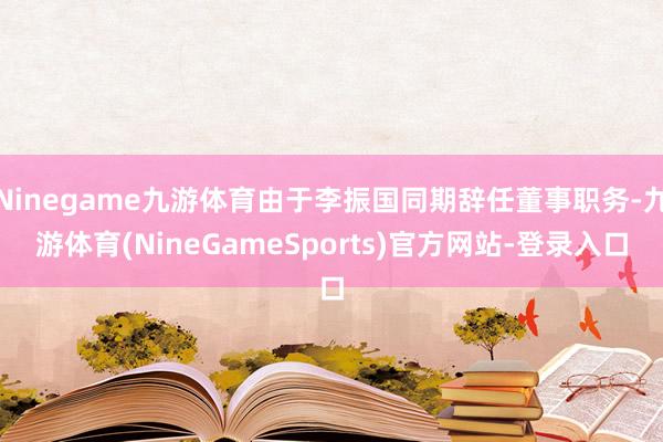 Ninegame九游体育由于李振国同期辞任董事职务-九游体育(NineGameSports)官方网站-登录入口