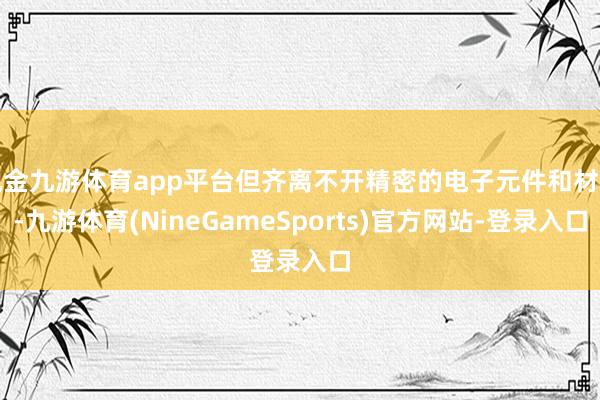 现金九游体育app平台但齐离不开精密的电子元件和材料-九游体育(NineGameSports)官方网站-登录入口