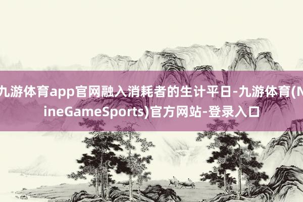 九游体育app官网融入消耗者的生计平日-九游体育(NineGameSports)官方网站-登录入口