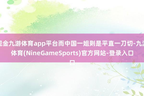 现金九游体育app平台而中国一姐则是平直一刀切-九游体育(NineGameSports)官方网站-登录入口