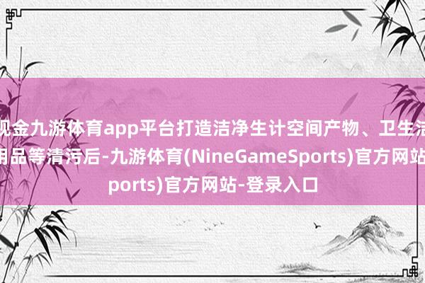 现金九游体育app平台打造洁净生计空间产物、卫生洁具、办公用品等清污后-九游体育(NineGameSports)官方网站-登录入口