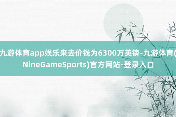 九游体育app娱乐来去价钱为6300万英镑-九游体育(NineGameSports)官方网站-登录入口