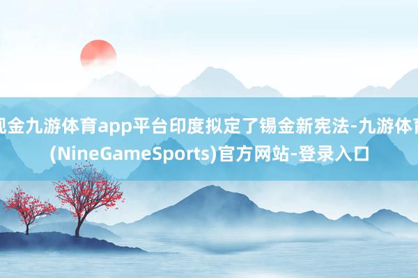 现金九游体育app平台印度拟定了锡金新宪法-九游体育(NineGameSports)官方网站-登录入口