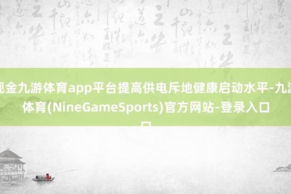 现金九游体育app平台提高供电斥地健康启动水平-九游体育(NineGameSports)官方网站-登录入口