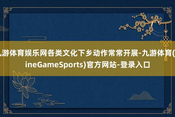 九游体育娱乐网各类文化下乡动作常常开展-九游体育(NineGameSports)官方网站-登录入口