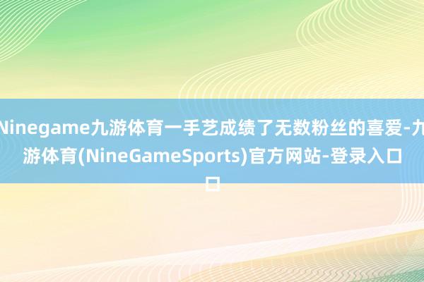 Ninegame九游体育一手艺成绩了无数粉丝的喜爱-九游体育(NineGameSports)官方网站-登录入口