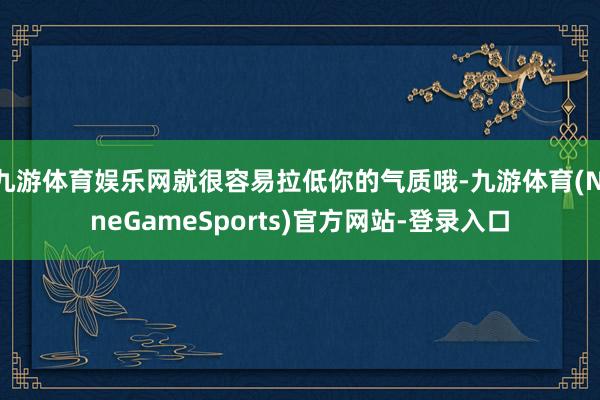 九游体育娱乐网就很容易拉低你的气质哦-九游体育(NineGameSports)官方网站-登录入口