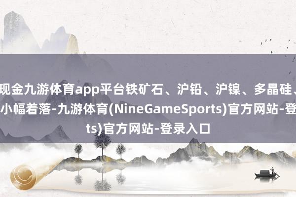 现金九游体育app平台铁矿石、沪铅、沪镍、多晶硅、焦煤等小幅着落-九游体育(NineGameSports)官方网站-登录入口