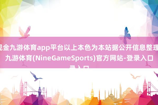 现金九游体育app平台以上本色为本站据公开信息整理-九游体育(NineGameSports)官方网站-登录入口