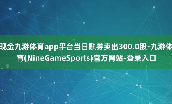 现金九游体育app平台当日融券卖出300.0股-九游体育(NineGameSports)官方网站-登录入口