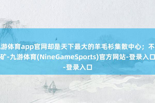 九游体育app官网却是天下最大的羊毛衫集散中心；不产矿-九游体育(NineGameSports)官方网站-登录入口