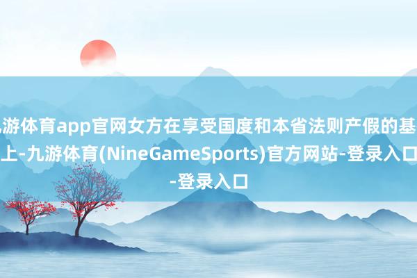 九游体育app官网女方在享受国度和本省法则产假的基础上-九游体育(NineGameSports)官方网站-登录入口