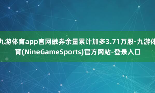 九游体育app官网融券余量累计加多3.71万股-九游体育(NineGameSports)官方网站-登录入口