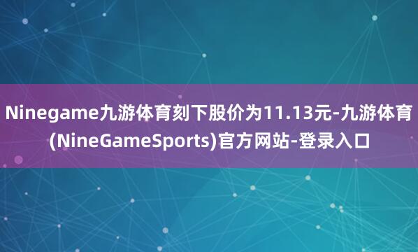 Ninegame九游体育刻下股价为11.13元-九游体育(NineGameSports)官方网站-登录入口