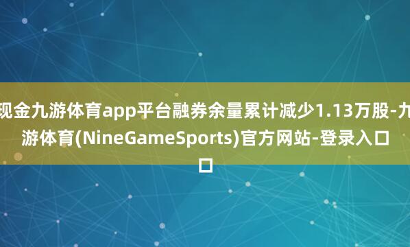 现金九游体育app平台融券余量累计减少1.13万股-九游体育(NineGameSports)官方网站-登录入口
