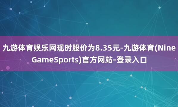 九游体育娱乐网现时股价为8.35元-九游体育(NineGameSports)官方网站-登录入口