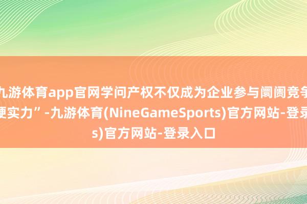 九游体育app官网学问产权不仅成为企业参与阛阓竞争的“硬实力”-九游体育(NineGameSports)官方网站-登录入口