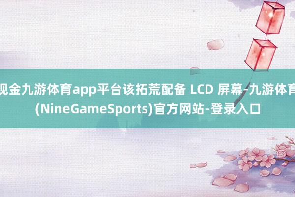 现金九游体育app平台该拓荒配备 LCD 屏幕-九游体育(NineGameSports)官方网站-登录入口