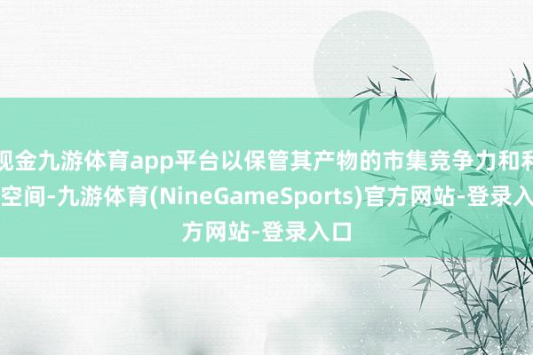 现金九游体育app平台以保管其产物的市集竞争力和利润空间-九游体育(NineGameSports)官方网站-登录入口
