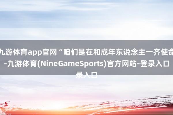 九游体育app官网　　“咱们是在和成年东说念主一齐使命-九游体育(NineGameSports)官方网站-登录入口
