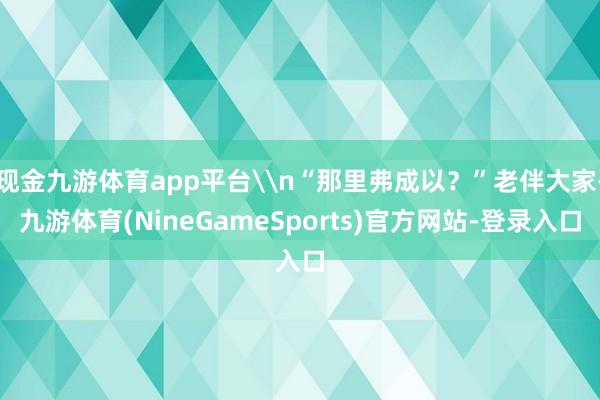 现金九游体育app平台\n“那里弗成以？”老伴大家-九游体育(NineGameSports)官方网站-登录入口