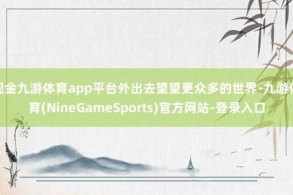现金九游体育app平台外出去望望更众多的世界-九游体育(NineGameSports)官方网站-登录入口