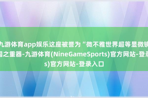 九游体育app娱乐这座被誉为“微不雅世界超等显微镜”的国之重器-九游体育(NineGameSports)官方网站-登录入口