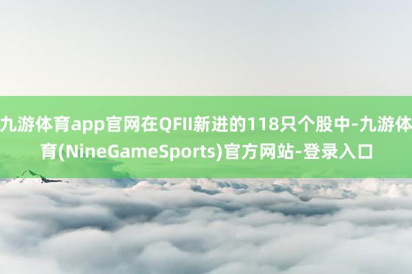 九游体育app官网在QFII新进的118只个股中-九游体育(NineGameSports)官方网站-登录入口