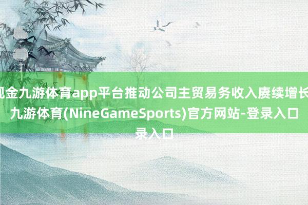现金九游体育app平台推动公司主贸易务收入赓续增长-九游体育(NineGameSports)官方网站-登录入口
