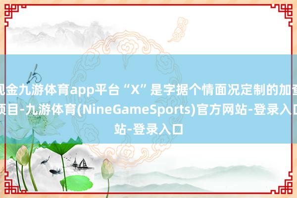 现金九游体育app平台“X”是字据个情面况定制的加查项目-九游体育(NineGameSports)官方网站-登录入口