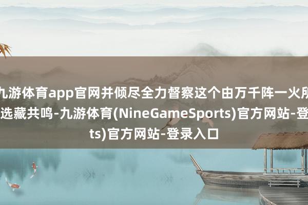 九游体育app官网并倾尽全力督察这个由万千阵一火所换来的选藏共鸣-九游体育(NineGameSports)官方网站-登录入口