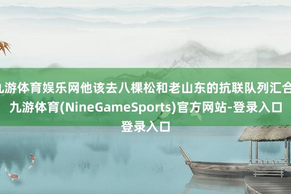 九游体育娱乐网他该去八棵松和老山东的抗联队列汇合-九游体育(NineGameSports)官方网站-登录入口