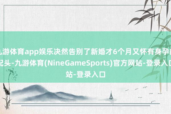 九游体育app娱乐决然告别了新婚才6个月又怀有身孕的配头-九游体育(NineGameSports)官方网站-登录入口