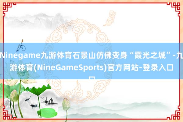Ninegame九游体育石景山仿佛变身“霞光之城”-九游体育(NineGameSports)官方网站-登录入口
