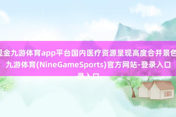 现金九游体育app平台国内医疗资源呈现高度合并景色-九游体育(NineGameSports)官方网站-登录入口
