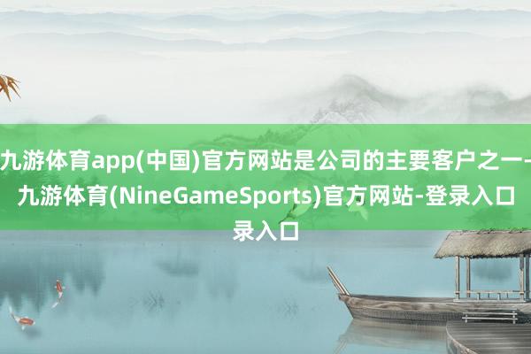 九游体育app(中国)官方网站是公司的主要客户之一-九游体育(NineGameSports)官方网站-登录入口
