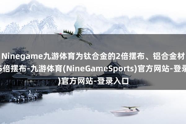 Ninegame九游体育为钛合金的2倍摆布、铝合金材料的5倍摆布-九游体育(NineGameSports)官方网站-登录入口