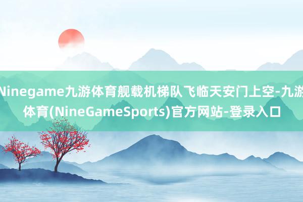 Ninegame九游体育舰载机梯队飞临天安门上空-九游体育(NineGameSports)官方网站-登录入口