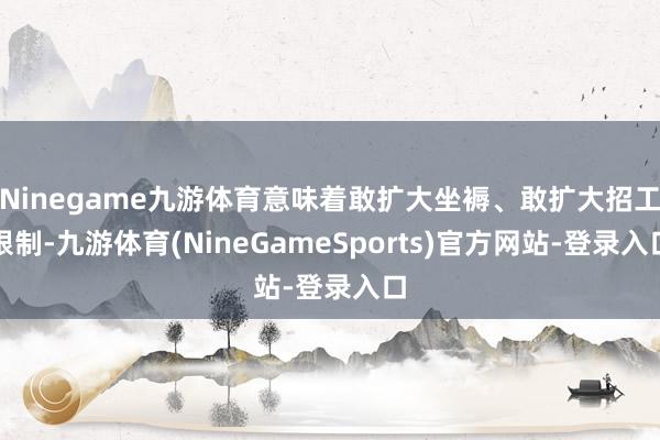 Ninegame九游体育意味着敢扩大坐褥、敢扩大招工限制-九游体育(NineGameSports)官方网站-登录入口