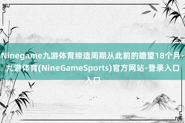 Ninegame九游体育缔造周期从此前的瞻望18个月-九游体育(NineGameSports)官方网站-登录入口