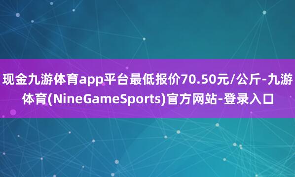 现金九游体育app平台最低报价70.50元/公斤-九游体育(NineGameSports)官方网站-登录入口