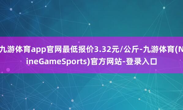 九游体育app官网最低报价3.32元/公斤-九游体育(NineGameSports)官方网站-登录入口