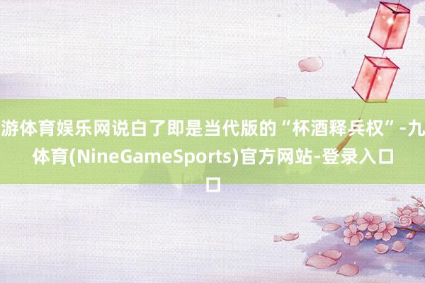 九游体育娱乐网说白了即是当代版的“杯酒释兵权”-九游体育(NineGameSports)官方网站-登录入口