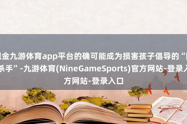 现金九游体育app平台的确可能成为损害孩子倡导的“隐形杀手”-九游体育(NineGameSports)官方网站-登录入口
