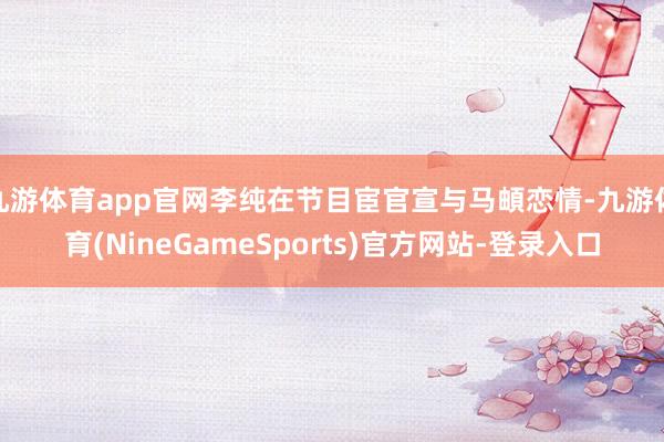 九游体育app官网李纯在节目宦官宣与马頔恋情-九游体育(NineGameSports)官方网站-登录入口