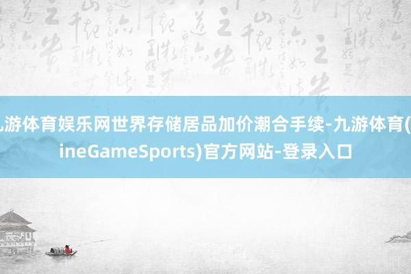 九游体育娱乐网世界存储居品加价潮合手续-九游体育(NineGameSports)官方网站-登录入口
