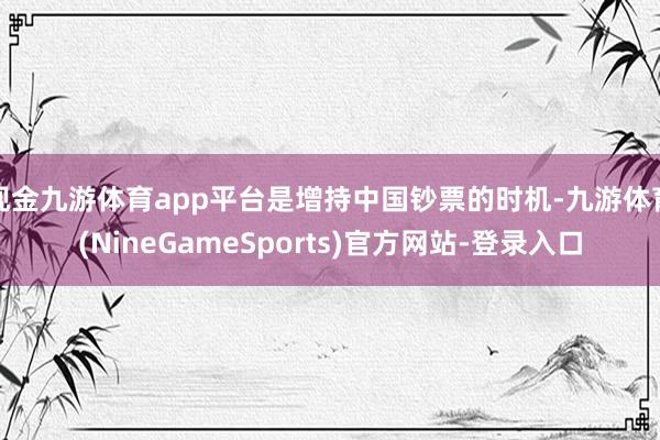 现金九游体育app平台是增持中国钞票的时机-九游体育(NineGameSports)官方网站-登录入口